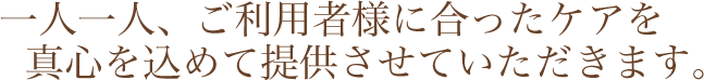 一人一人、ご利用者様に合ったケアを真心を込めて提供させていただきます。